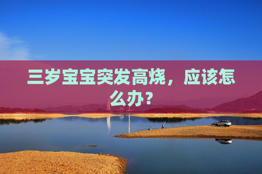 三岁宝宝突发高烧，应该怎么办？